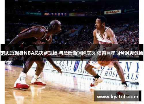 范思哲现身NBA总决赛现场 与詹姆斯拥抱庆贺 体育巨星同台飒爽登场